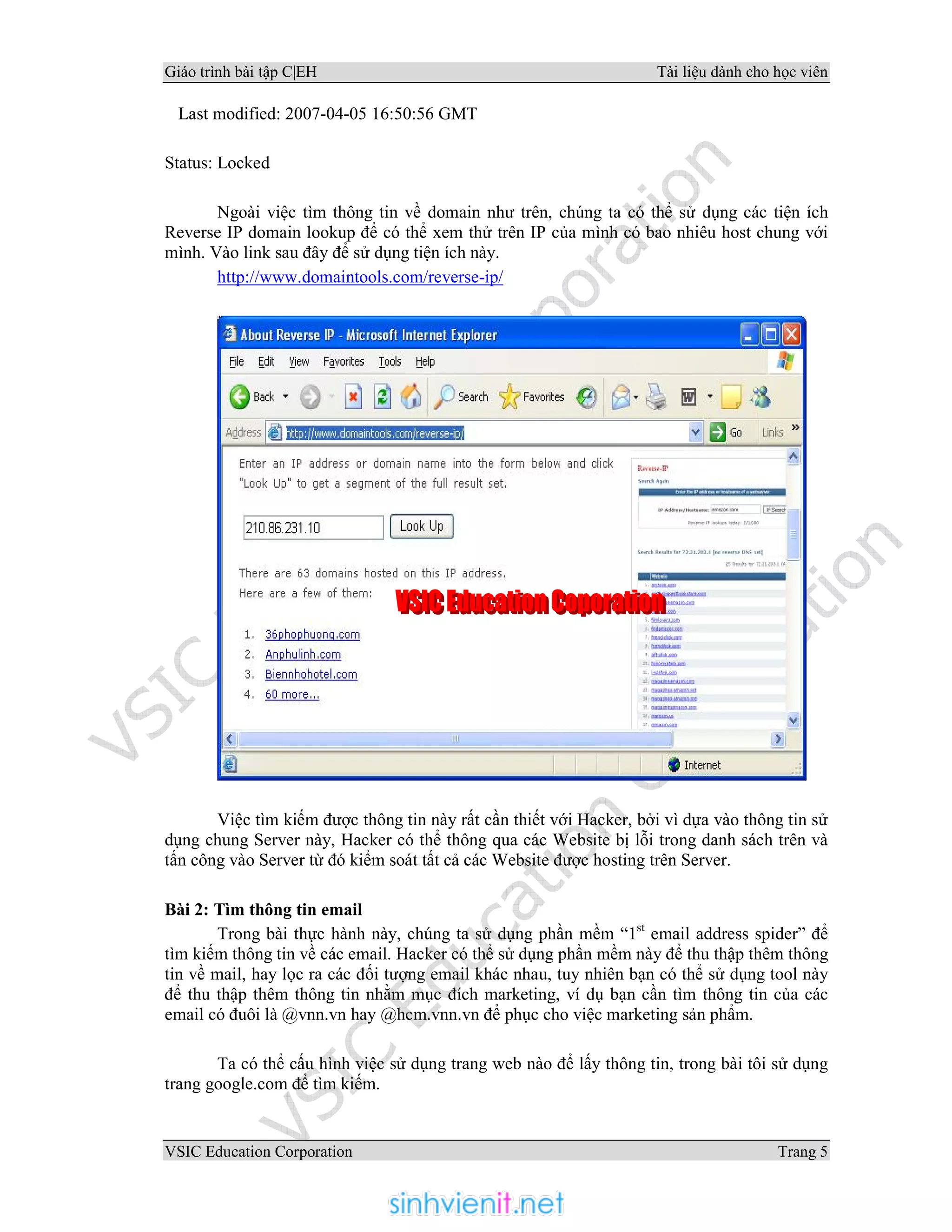 Giáo trình bài tập C|EH Tài liệu dành cho học viên
VSIC Education Corporation Trang 5
Last modified: 2007-04-05 16:50:56 GMT
Status: Locked
Ngoài việc tìm thông tin về domain như trên, chúng ta có thể sử dụng các tiện ích
Reverse IP domain lookup để có thể xem thử trên IP của mình có bao nhiêu host chung với
mình. Vào link sau đây để sử dụng tiện ích này.
http://www.domaintools.com/reverse-ip/
Việc tìm kiếm được thông tin này rất cần thiết với Hacker, bởi vì dựa vào thông tin sử
dụng chung Server này, Hacker có thể thông qua các Website bị lỗi trong danh sách trên và
tấn công vào Server từ đó kiểm soát tất cả các Website được hosting trên Server.
Bài 2: Tìm thông tin email
Trong bài thực hành này, chúng ta sử dụng phần mềm “1st
email address spider” để
tìm kiếm thông tin về các email. Hacker có thể sử dụng phần mềm này để thu thập thêm thông
tin về mail, hay lọc ra các đối tượng email khác nhau, tuy nhiên bạn có thể sử dụng tool này
để thu thập thêm thông tin nhằm mục đích marketing, ví dụ bạn cần tìm thông tin của các
email có đuôi là @vnn.vn hay @hcm.vnn.vn để phục cho việc marketing sản phẩm.
Ta có thể cấu hình việc sử dụng trang web nào để lấy thông tin, trong bài tôi sử dụng
trang google.com để tìm kiếm.
 