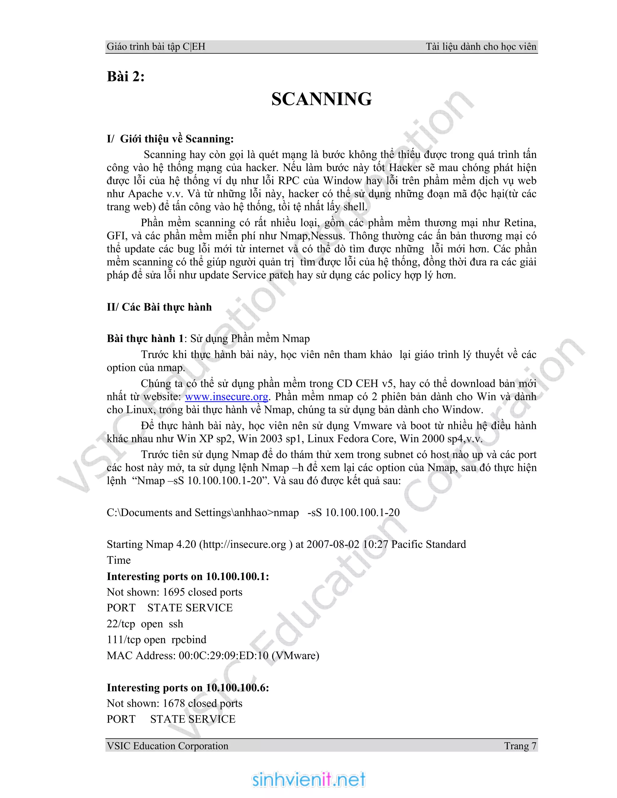 Giáo trình bài tập C|EH Tài liệu dành cho học viên
VSIC Education Corporation Trang 7
Bài 2:
SCANNING
I/ Giới thiệu về Scanning:
Scanning hay còn gọi là quét mạng là bước không thể thiếu được trong quá trình tấn
công vào hệ thống mạng của hacker. Nếu làm bước này tốt Hacker sẽ mau chóng phát hiện
được lỗi của hệ thống ví dụ như lỗi RPC của Window hay lỗi trên phầm mềm dịch vụ web
như Apache v.v. Và từ những lỗi này, hacker có thể sử dụng những đoạn mã độc hại(từ các
trang web) để tấn công vào hệ thống, tồi tệ nhất lấy shell.
Phần mềm scanning có rất nhiều loại, gồm các phầm mềm thương mại như Retina,
GFI, và các phần mềm miễn phí như Nmap,Nessus. Thông thường các ấn bản thương mại có
thể update các bug lỗi mới từ internet và có thể dò tìm được những lỗi mới hơn. Các phần
mềm scanning có thể giúp người quản trị tìm được lỗi của hệ thống, đồng thời đưa ra các giải
pháp để sửa lỗi như update Service patch hay sử dụng các policy hợp lý hơn.
II/ Các Bài thực hành
Bài thực hành 1: Sử dụng Phần mềm Nmap
Trước khi thực hành bài này, học viên nên tham khảo lại giáo trình lý thuyết về các
option của nmap.
Chúng ta có thể sử dụng phần mềm trong CD CEH v5, hay có thể download bản mới
nhất từ website: www.insecure.org. Phần mềm nmap có 2 phiên bản dành cho Win và dành
cho Linux, trong bài thực hành về Nmap, chúng ta sử dụng bản dành cho Window.
Để thực hành bài này, học viên nên sử dụng Vmware và boot từ nhiều hệ điều hành
khác nhau như Win XP sp2, Win 2003 sp1, Linux Fedora Core, Win 2000 sp4,v.v.
Trước tiên sử dụng Nmap để do thám thử xem trong subnet có host nào up và các port
các host này mở, ta sử dụng lệnh Nmap –h để xem lại các option của Nmap, sau đó thực hiện
lệnh “Nmap –sS 10.100.100.1-20”. Và sau đó được kết quả sau:
C:Documents and Settingsanhhao>nmap -sS 10.100.100.1-20
Starting Nmap 4.20 (http://insecure.org ) at 2007-08-02 10:27 Pacific Standard
Time
Interesting ports on 10.100.100.1:
Not shown: 1695 closed ports
PORT STATE SERVICE
22/tcp open ssh
111/tcp open rpcbind
MAC Address: 00:0C:29:09:ED:10 (VMware)
Interesting ports on 10.100.100.6:
Not shown: 1678 closed ports
PORT STATE SERVICE
 