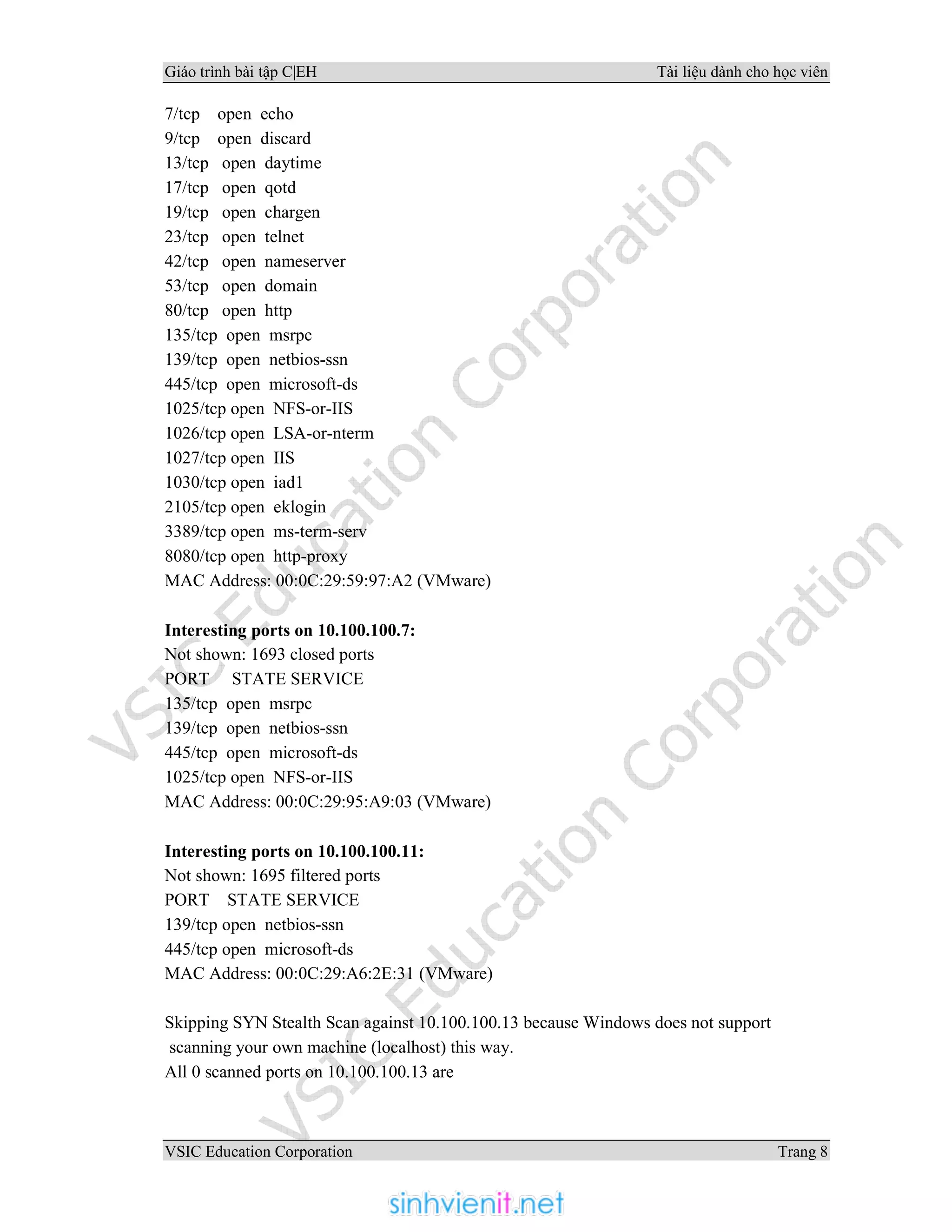 Giáo trình bài tập C|EH Tài liệu dành cho học viên
VSIC Education Corporation Trang 8
7/tcp open echo
9/tcp open discard
13/tcp open daytime
17/tcp open qotd
19/tcp open chargen
23/tcp open telnet
42/tcp open nameserver
53/tcp open domain
80/tcp open http
135/tcp open msrpc
139/tcp open netbios-ssn
445/tcp open microsoft-ds
1025/tcp open NFS-or-IIS
1026/tcp open LSA-or-nterm
1027/tcp open IIS
1030/tcp open iad1
2105/tcp open eklogin
3389/tcp open ms-term-serv
8080/tcp open http-proxy
MAC Address: 00:0C:29:59:97:A2 (VMware)
Interesting ports on 10.100.100.7:
Not shown: 1693 closed ports
PORT STATE SERVICE
135/tcp open msrpc
139/tcp open netbios-ssn
445/tcp open microsoft-ds
1025/tcp open NFS-or-IIS
MAC Address: 00:0C:29:95:A9:03 (VMware)
Interesting ports on 10.100.100.11:
Not shown: 1695 filtered ports
PORT STATE SERVICE
139/tcp open netbios-ssn
445/tcp open microsoft-ds
MAC Address: 00:0C:29:A6:2E:31 (VMware)
Skipping SYN Stealth Scan against 10.100.100.13 because Windows does not support
scanning your own machine (localhost) this way.
All 0 scanned ports on 10.100.100.13 are
 