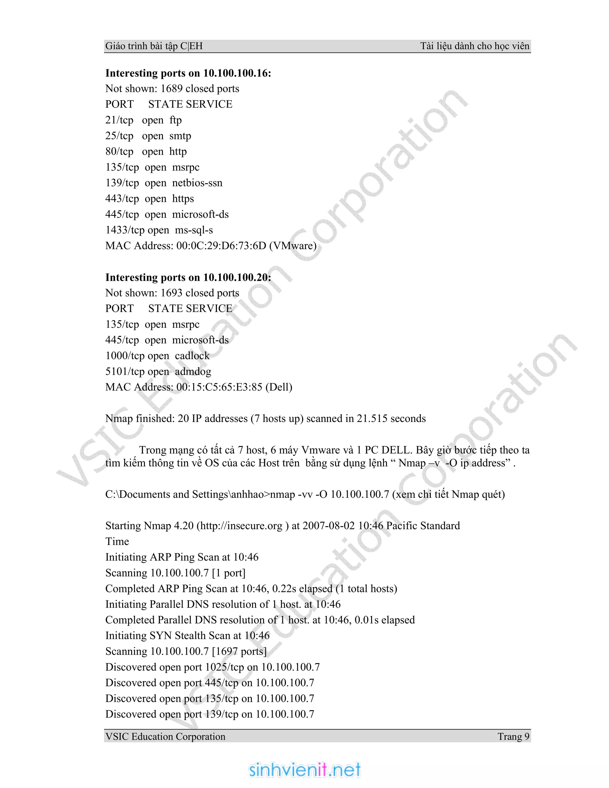 Giáo trình bài tập C|EH Tài liệu dành cho học viên
VSIC Education Corporation Trang 9
Interesting ports on 10.100.100.16:
Not shown: 1689 closed ports
PORT STATE SERVICE
21/tcp open ftp
25/tcp open smtp
80/tcp open http
135/tcp open msrpc
139/tcp open netbios-ssn
443/tcp open https
445/tcp open microsoft-ds
1433/tcp open ms-sql-s
MAC Address: 00:0C:29:D6:73:6D (VMware)
Interesting ports on 10.100.100.20:
Not shown: 1693 closed ports
PORT STATE SERVICE
135/tcp open msrpc
445/tcp open microsoft-ds
1000/tcp open cadlock
5101/tcp open admdog
MAC Address: 00:15:C5:65:E3:85 (Dell)
Nmap finished: 20 IP addresses (7 hosts up) scanned in 21.515 seconds
Trong mạng có tất cả 7 host, 6 máy Vmware và 1 PC DELL. Bây giờ bước tiếp theo ta
tìm kiếm thông tin về OS của các Host trên bằng sử dụng lệnh “ Nmap –v -O ip address” .
C:Documents and Settingsanhhao>nmap -vv -O 10.100.100.7 (xem chi tiết Nmap quét)
Starting Nmap 4.20 (http://insecure.org ) at 2007-08-02 10:46 Pacific Standard
Time
Initiating ARP Ping Scan at 10:46
Scanning 10.100.100.7 [1 port]
Completed ARP Ping Scan at 10:46, 0.22s elapsed (1 total hosts)
Initiating Parallel DNS resolution of 1 host. at 10:46
Completed Parallel DNS resolution of 1 host. at 10:46, 0.01s elapsed
Initiating SYN Stealth Scan at 10:46
Scanning 10.100.100.7 [1697 ports]
Discovered open port 1025/tcp on 10.100.100.7
Discovered open port 445/tcp on 10.100.100.7
Discovered open port 135/tcp on 10.100.100.7
Discovered open port 139/tcp on 10.100.100.7
 