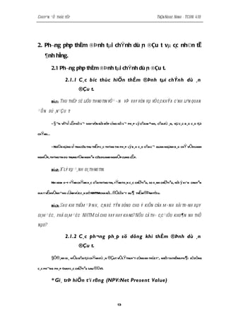 Chuyªn ®Ò thùc tËp                                                           TrÇn Ngoc Ninh - TCDN 41B




2. Ph¬ng ph¸p thÈm ®Þ nh tµi chÝ nh dù n ®Çu t vµ c¸c nh©n tè
                                       ¸
    ¶nh hëng.

         2.1 Ph¬ng ph¸p thÈm ®Þ nh tµi chÝ nh dù n ®Çu t.
                                                 ¸

                 2.1.1 C¸c bíc thùc hiÖn thÈm ®Þnh tµi chÝnh dù ¸n
                          ®Çu t.

         Bíc1 : Thu thËp sè liÖu th«ng tin vÒ ® ¬ n vÞ vay vèn vµ vÒ c¸c khÝa c¹nh liªn quan

® Õ n dù ¸n ®Çu t:

         - §¬n vÞ sÏ lËphå s¬ vay vèn råi nép cïng hå s¬ ph¸p lý cña m ×nh, cña dù ¸n, vµ c¸c b¸o c¸o tµi

chÝnhÉ

         - Ng©n hµng sÏ tracøu thu thËpc¸c th«ng tin ph¸p lý b¸o c¸o cña c¬ quan ngµnh b¸o chÝ vÒdoanh

nghiÖp, th«ng tin do trung t©m nghiªn cøu doanh nghiÖp cung cÊp.

         Bíc2: Xölý vµ ®¸nh gi¸th«ng tin.

         Nh xem xÐt tÝnh chÝnh x¸c cñath«ng tin, tÝnh to¸n c¸c chØtiªu, so s¸nh chØtiªu, hái ý kiÕn chuyªn

gia t vÊnvÒnh÷ng lÜnhvùcc¸n bé NHTMcha râÉ®Ócã kÕt qu ¶ thÈm®Þnhtèi u.

         Bíc3: Sau khi thÈm ® Þ n h, c¸n bé tÝn dông cho ý kiÕn cña m×nh råi tr×nh bµy

gi¸m ® èc, phã gi¸m ® è c NHTM cã cho vay hay kh«ng? NÕu cã th× c¸c ® iÒu kho¶n nh thÕ

nµo?

                 2.1.2 C¸c ph¬ng ph¸p sö dông khi thÈm ®Þnh dù ¸n
                          ®Çu t.

         §Ó®¸nh gi¸ hiÖu qñatµi chÝnh dù ¸n ®Çut vÒlÝthuyÕt còng nh thùctÕ, ngêi tathêng ph ¶ i sö dông

c¸c ph¬ng ph¸p (hayc¸c chØtiªu sau ®©y).

         * Gi¸ trÞ hiÖn t¹i rßng (NPV:Net Present Value)



                                                   13
 