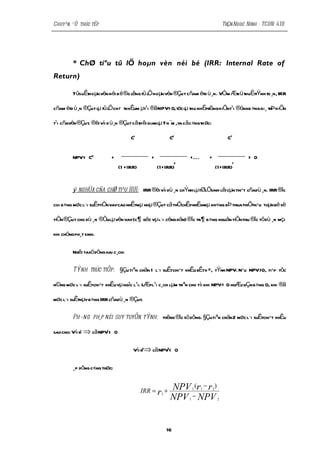 Chuyªn ®Ò thùc tËp                                                                             TrÇn Ngoc Ninh - TCDN 41B




          * ChØ tiªu tû lÖ hoµn vèn néi bé (IRR: Internal Rate of
Return)

          TûsuÊt µn vèn néi b é®o lêng tû l hoµn vèn ®Çu t cñam étd ù¸n. VÒm Æt ü thuËttÝnh to ¸n, IRR
               ho                         Ö                                   k

cñam étd ù¸n ®Çut lµ tû l chiÕ tkhÊum µt¹i ®ãNPV= 0,tøc lµ thu nhËprßng hiÖnt¹i ®óngb »ng gi¸ trÞ hiÖn
                        Ö

t¹i cñavèn ®Çut. ®èi víi d ù¸n ®Çut cãth êi gian lµ T n ¨m ,ta cãc«ngthøc:

                                             C1                 C2                               CT


          NPV= C0               +                      +               +É.         +                     = 0
                                                                   2                               T
                                        (1 +IRR)           (1+IRR)                         (1+IRR)


          ý nghÜa cña chØ tiªu IRR: IRR ®èi víi dù ¸n chÝnh lµtØlÖsinh lêi cµn thiÕt cñadù ¸n. IRR ®îc

coi b»ng møc l·i suÊttiÒnvaycao nhÊtmµ nhµ ®Çut cã thÓchÊpnhËnmµ kh«ng bÞ thuathiÖtnÕu toµn bé sè

tiÒn ®Çut cho dù ¸n ®Òulµ vèn vay(c ¶ gèc vµ l·i céng dån) ®îc tr¶ b»ng nguån tiÒnthu ®îc tõ dù ¸n mçi

khi chóng ph¸t sinh.

          Ngêi tasö dông hai c¸ch:

          TÝnh trùc tiÕp: §Çu tiªn chän 1 l·i suÊtchiÕt khÊu bÊtk×, tÝnh NPV. NÕu NPV>0, tiÕp tôc

n©ng møc l·i suÊtchiÕt khÊu vµ ngîc l¹i. LÆpl¹i c¸ch lµm trªn cho tíi khi NPV= 0 hoÆcgÇn b»ng 0, khi ®ã

møc l·i suÊtnµy b»ng IRR cñadù ¸n ®Çut.

          Ph¬ng ph¸p néi suy tuyÕn tÝnh: thêng ®îc sö dông. §Çutiªn chän 2 møc l·i suÊtchiÕt khÊu

sao cho: Víi r1   ⇒ cã NPV1 >       0

                                              Víi r2⇒ cã NPV < 0
                                                            2




          ¸p dông c«ng thøc:


                                                   IRR = r1 +   NPV (r − r )
                                                                           1   1       2

                                                                NPV − NPV
                                                                       1                   2




                                                              16
 