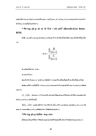 Chuyªn ®Ò thùc tËp                                                              TrÇn Ngoc Ninh - TCDN 41B




lu ång tiÒn t¬ng l cñad ù¸n kh «ng ®îc xem xÐ tvµ®¸nh gi¸. XÕ ph ¹ng c ¸c d ù¸n kh «ng ph ï h îp víi m ôcti ªu
                 ai

tèi ®aho ¸ li nhuËncñachñsëh ÷u.
           î

         * Ph ¬ng ph¸p tû sè lîi Ých / chi phÝ (Benefit-Cost Ratio:
BCR)

         Ph ¶n ¸nh kh ¶ n¨ng sinh lêi cña dù ¸n trªn mçi ®¬n vÞ tiÒn tÖvèn ®Çu t (quy vÒthêi ®Óm hiÖn
                                                                                              i

t¹i).



                                                ∑ B
                                                    n
                                                             i

                                                 (1+ r )
                                                                 i
                                                   i =0
                                          BCR =
                                                ∑ C
                                                    n
                                                             i

                                                 (1+ r )
                                                                 i
                                                   i =0




         Bi: LuångtiÒn d ùkiÕ nn ¨m i

         Ci: Chi phÝn ¨m i

         Nguyªn t¾c ®¸nh gi¸: nÕ ucãd ù¸n cãBCR≥ 1 . Suyra ®îc chÊpnhËn(kh ¶ thi vÒm Ætµi chÝnh).
                                                                                      t

         BCRlµ chØti ªu chuÈn®ÓxÕ ph ¹ng c ¸c d ù¸n theo nguyªn t¾c d µnh vÞtrÝ cao h ¬n cho d ù¸n cãBCR

cao h ¬n.

         ¦ u ® i Ó m: nã cho biÕt lîi Ých thu ®îc trªn mét ®ång bá ra, tõ®ã gióp chñ®Çu t lùachän, c©n

nh¾c c¸c ph¬ng ¸n cã hiÖu qu ¶ .

         Nh î c ® i Ó m : lµ mét chØ tiªu t¬ng ®èi nªn dÔ dÉn ® Õn sai lÇm khi lùachän c¸c dù ¸n lo¹i trõ

nhau, v× th«ng thêng c¸c dù ¸n cã BCR lín th× cã NPVnhá vµ ngîc l¹i.

         * Ph ¬ng ph¸p ®iÓm hoµ vèn:

         §Óm hoµ vènlµ®Óm t¹i ®ãmøc doanh thu võa®ñtrangtr¶i mäi phÝ tæn(kh«ng lç,kh«ng l·i).
          i            i




                                                        20
 