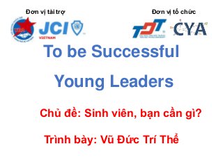 Đơn vị tài trợ Đơn vị tổ chức
To be Successful
Young Leaders
Chủ đề: Sinh viên, bạn cần gì?
Trình bày: Vũ Đức Trí Thể
 