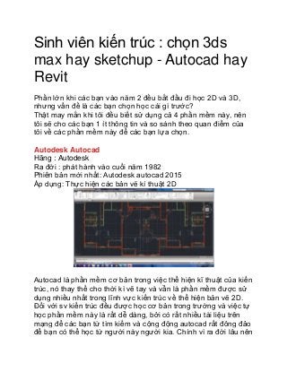 Sinh viên kiến trúc : chọn 3ds
max hay sketchup - Autocad hay
Revit
Phần lớn khi các bạn vào năm 2 đều bắt đầu đi học 2D và 3D,
nhưng vấn đề là các bạn chọn học cái gì trước?
Thật may mắn khi tôi đều biết sử dụng cả 4 phần mềm này, nên
tôi sẽ cho các bạn 1 ít thông tin và so sánh theo quan điểm của
tôi về các phần mềm này để các bạn lựa chọn.
Autodesk Autocad
Hãng : Autodesk
Ra đời : phát hành vào cuối năm 1982
Phiên bản mới nhất: Autodesk autocad 2015
Áp dụng: Thực hiện các bản vẽ kí thuật 2D
Autocad là phần mềm cơ bản trong việc thể hiện kĩ thuật của kiến
trúc, nó thay thế cho thời kì vẽ tay và vẫn là phần mềm được sử
dụng nhiều nhất trong lĩnh vực kiến trúc về thể hiện bản vẽ 2D.
Đối với sv kiến trúc đều được học cơ bản trong trường và việc tự
học phần mềm này là rất dễ dàng, bởi có rất nhiều tài liệu trên
mạng để các bạn từ tìm kiếm và cộng động autocad rất đông đảo
để bạn có thể học từ người này người kia. Chính vì ra đời lâu nên
 