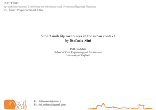 INPUT 2012
Seventh International Conference on Informatics and Urban and Regional Planning
SS - Smart People in Smart Cities




                                Smart mobility awareness in the urban context
                                              by Stefania Sini
                                                          PhD Candidate
                                           School of Civil Engineering and Architecture
                                                      University of Cagliari




                         E1: stefaniasini@unica.it
                         E2: sini.stefania@gmail.com
 