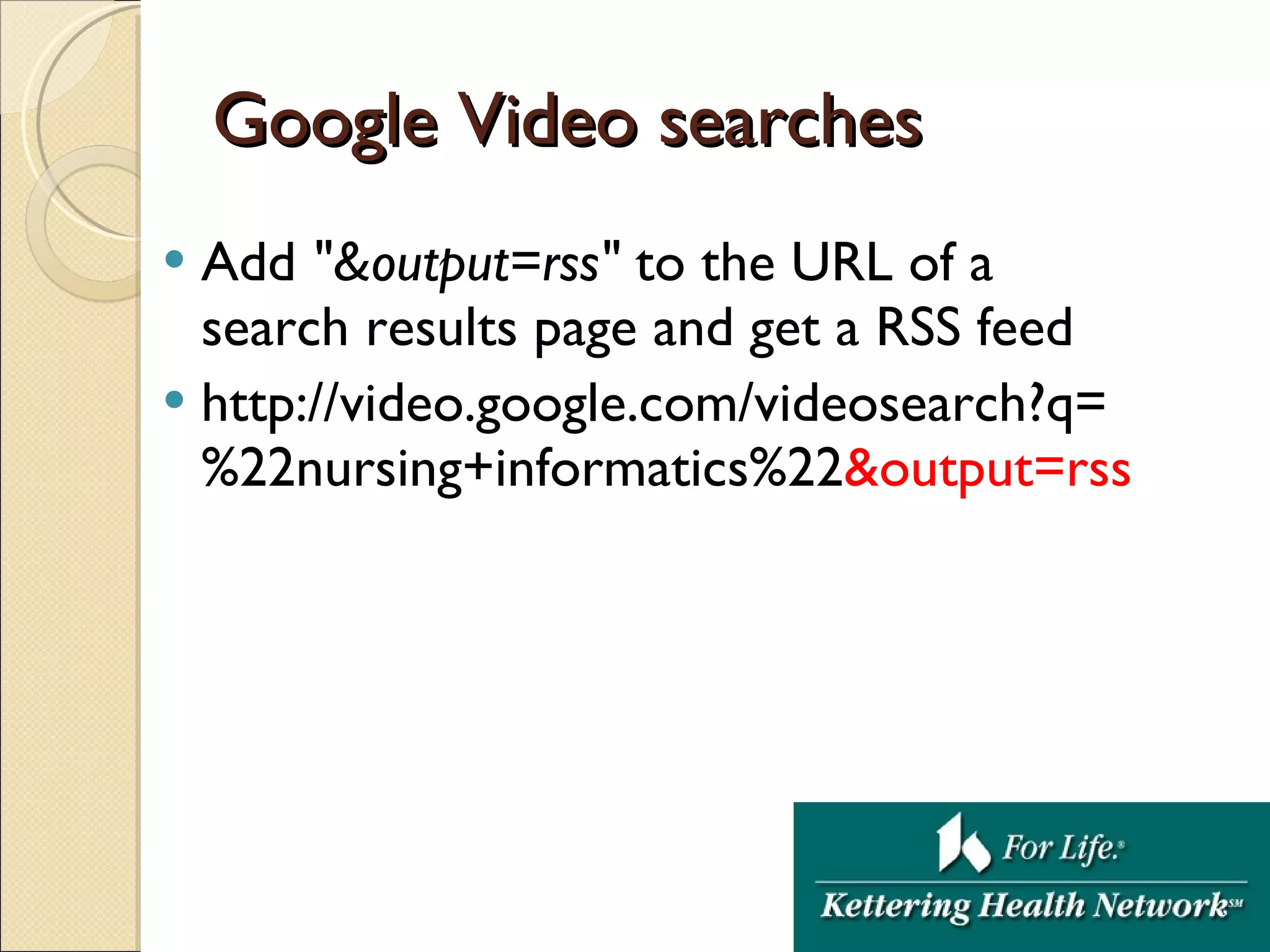 Google Video searches Add  &quot;&output=rss&quot;  to the URL of a search results page and get a RSS feed http://video.google.com/videosearch?q=%22nursing+informatics%22 &output=rss  