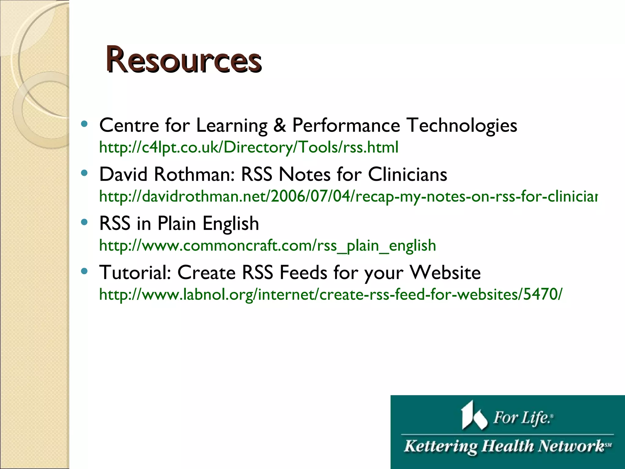 Resources Centre for Learning & Performance Technologies  http://c4lpt.co.uk/Directory/Tools/rss.html David Rothman: RSS Notes for Clinicians http://davidrothman.net/2006/07/04/recap-my-notes-on-rss-for-clinicians/ RSS in Plain English http:// www.commoncraft.com/rss_plain_english Tutorial: Create RSS Feeds for your Website http://www.labnol.org/internet/create-rss-feed-for-websites/5470/ 