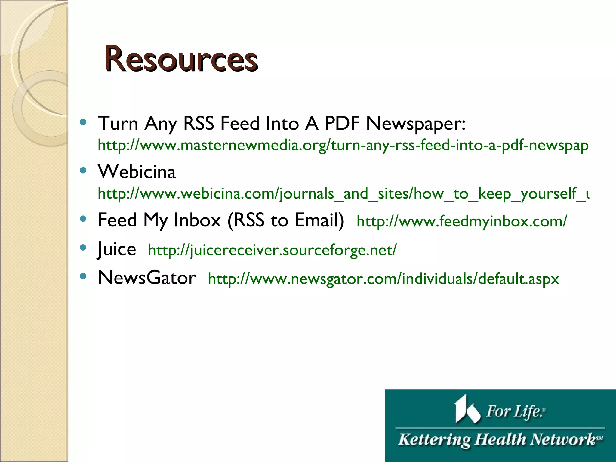Resources Turn Any RSS Feed Into A PDF Newspaper: http://www.masternewmedia.org/turn-any-rss-feed-into-a-pdf-newspaper/ Webicina http://www.webicina.com/journals_and_sites/how_to_keep_yourself_up_to_date_83/ Feed My Inbox (RSS to Email)  http:// www.feedmyinbox.com / Juice  http:// juicereceiver.sourceforge.net / NewsGator  http:// www.newsgator.com/individuals/default.aspx 