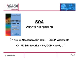 SOA
                           Aspetti e sicurezza


       ( a cura di Alessandro Sinibaldi     – CISSP, Assistente

                   CC, MCSE: Security, CEH, OCP, CWSP, ...   )

28 febbraio 2008                                                  Pag. 1
 