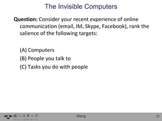 The Invisible Computers
Question: Consider your recent experience of online
  communication (email, IM, Skype, Facebook), rank the
  salience of the following targets:

  (A) Computers
  (B) People you talk to
  (C) Tasks you do with people




                         Wang                            17
 