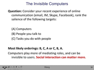 The Invisible Computers
Question: Consider your recent experience of online
  communication (email, IM, Skype, Facebook), rank the
  salience of the following targets:

  (A) Computers
  (B) People you talk to
  (C) Tasks you do with people

Most likely orderings: B, C, A or C, B, A.
Computers play more of mediating roles, and can be
  invisible to users. Social interaction can matter more.

                          Wang                              18
 