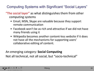 Computing Systems with Significant “Social Layers”
“The social layer” as what distinguishes them from other
  computing systems
   • Email, MSN, Skype are valuable because they support
     remote communication
   • Facebook won’t be as rich and attractive if we did not have
     many friends using it
   • Wikipedia becomes another content-less website if it does
     not have all the mechanisms for supporting users’
     collaborative editing of content.

An emerging category: Social Computing
Not all technical, not all social, but “socio-technical”


                              Wang                                 19
 