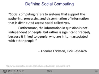 Defining Social Computing

  “Social computing refers to systems that support the
  gathering, processing and dissemination of information
  that is distributed across social collectives.
          Furthermore, the information in question is not
  independent of people, but rather is significant precisely
  because it linked to people, who are in turn associated
  with other people.”

                                  – Thomas Erickson, IBM Research



http://www.interaction-design.org/encyclopedia/social_computing.html

                                           Wang                        20
 