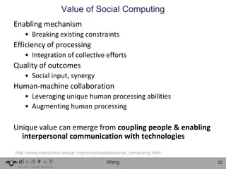 Value of Social Computing
Enabling mechanism
    • Breaking existing constraints
Efficiency of processing
    • Integration of collective efforts
Quality of outcomes
    • Social input, synergy
Human-machine collaboration
    • Leveraging unique human processing abilities
    • Augmenting human processing

Unique value can emerge from coupling people & enabling
  interpersonal communication with technologies
http://www.interaction-design.org/encyclopedia/social_computing.html

                                          Wang                         22
 