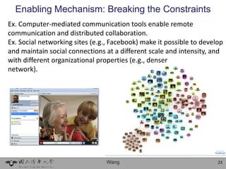 Enabling Mechanism: Breaking the Constraints
Ex. Computer-mediated communication tools enable remote
communication and distributed collaboration.
Ex. Social networking sites (e.g., Facebook) make it possible to develop
and maintain social connections at a different scale and intensity, and
with different organizational properties (e.g., denser
network).




                                 Wang                                 23
 