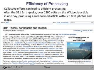 Efficiency of Processing
Collective efforts can lead to efficient processing.
After the 311 Earthquake, over 1500 edits on the Wikipedia article
in one day, producing a well-formed article with rich text, photos and
maps.




                                Wang                                 24
 