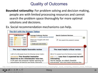 Quality of Outcomes
    Bounded rationality: For problem solving and decision making,
       people are with limited processing resources and cannot
       search the problem space thoroughly for more optimal
       solutions and decisions.
    Ex. Social recommendation mechanisms can help.




http://www.interaction-design.org/images/encyclopedia/social_computing/fig1_social_computing_research_social_media.jpg

                                                         Wang                                                            26
 