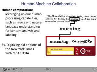 Human-Machine Collaboration
Human computation:
  leveraging unique human
  processing capabilities,
  such as image and natural
  language understanding
  for content analysis and
  labeling.

Ex. Digitizing old editions of
  the New York Times
  with reCAPTCHA.



                                 Wang       27
 