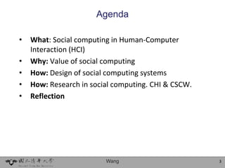 Agenda

•   What: Social computing in Human-Computer
    Interaction (HCI)
•   Why: Value of social computing
•   How: Design of social computing systems
•   How: Research in social computing. CHI & CSCW.
•   Reflection




                         Wang                        3
 