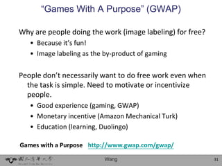 “Games With A Purpose” (GWAP)

Why are people doing the work (image labeling) for free?
   • Because it’s fun!
   • Image labeling as the by-product of gaming

People don’t necessarily want to do free work even when
  the task is simple. Need to motivate or incentivize
  people.
   • Good experience (gaming, GWAP)
   • Monetary incentive (Amazon Mechanical Turk)
   • Education (learning, Duolingo)

Games with a Purpose http://www.gwap.com/gwap/

                           Wang                            31
 