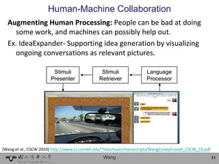 Human-Machine Collaboration
  Augmenting Human Processing: People can be bad at doing
    some work, and machines can possibly help out.
  Ex. IdeaExpander- Supporting idea generation by visualizing
    ongoing conversations as relevant pictures.




[Wang et al., CSCW 2010] http://www.cs.cornell.edu/~haochuan/manuscripts/WangCosleyFussell_CSCW_10.pdf
                                                 Wang                                                    33
 