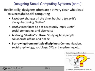 Designing Social Computing Systems (cont.)
Realistically, designers often are not very clear what lead
  to successful social computing
   • Facebook changes all the time, but hard to say it’s
     always becoming “better”
   • Usable interfaces do not necessarily imply useful
     social computing, and vice versa
   • A strong “studier” culture: Studying how people
     collaborate offline and online
   • Borrowing from multiple disciplines: Communication,
     social psychology, sociology, STS, urban planning etc.




                              Wang                            36
 