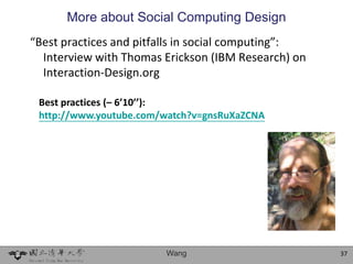 More about Social Computing Design
“Best practices and pitfalls in social computing”:
  Interview with Thomas Erickson (IBM Research) on
  Interaction-Design.org

 Best practices (– 6’10’’):
 http://www.youtube.com/watch?v=gnsRuXaZCNA




                        Wang                         37
 