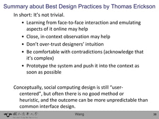 Summary about Best Design Practices by Thomas Erickson
   In short: It’s not trivial.
      • Learning from face-to-face interaction and emulating
        aspects of it online may help
      • Close, in-context observation may help
      • Don’t over-trust designers’ intuition
      • Be comfortable with contradictions (acknowledge that
        it’s complex)
      • Prototype the system and push it into the context as
        soon as possible

   Conceptually, social computing design is still “user-
     centered”, but often there is no good method or
     heuristic, and the outcome can be more unpredictable than
     common interface design.
                             Wang                                38
 