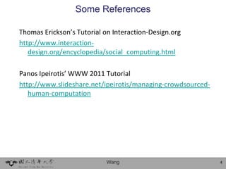 Some References

Thomas Erickson’s Tutorial on Interaction-Design.org
http://www.interaction-
   design.org/encyclopedia/social_computing.html

Panos Ipeirotis’ WWW 2011 Tutorial
http://www.slideshare.net/ipeirotis/managing-crowdsourced-
   human-computation




                            Wang                             4
 