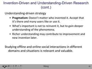 Invention-Driven and Understanding-Driven Research
                      (cont.)
Understanding-driven strategy
   • Pragmatism: Doesn’t matter who invented it. Accept that
     it’s there and many users like or use it.
   • What’s important is not to reinvent it, but to gain deeper
     understanding of the phenomena.
   • Richer understanding may contribute to improvement and
     new invention later.

Studying offline and online social interactions in different
  domains and situations is relevant and valuable.



                              Wang                                41
 