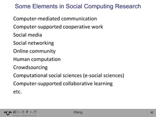 Some Elements in Social Computing Research
Computer-mediated communication
Computer-supported cooperative work
Social media
Social networking
Online community
Human computation
Crowdsourcing
Computational social sciences (e-social sciences)
Computer-supported collaborative learning
etc.


                          Wang                      42
 