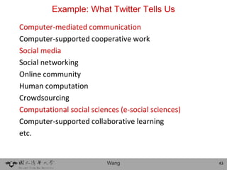 Example: What Twitter Tells Us
Computer-mediated communication
Computer-supported cooperative work
Social media
Social networking
Online community
Human computation
Crowdsourcing
Computational social sciences (e-social sciences)
Computer-supported collaborative learning
etc.


                          Wang                      43
 