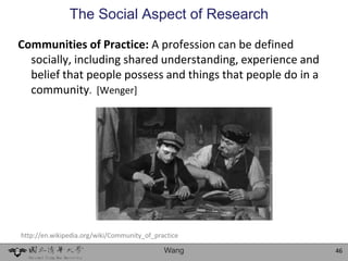 The Social Aspect of Research

Communities of Practice: A profession can be defined
  socially, including shared understanding, experience and
  belief that people possess and things that people do in a
  community. [Wenger]




http://en.wikipedia.org/wiki/Community_of_practice

                                             Wang             46
 