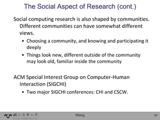The Social Aspect of Research (cont.)
Social computing research is also shaped by communities.
  Different communities can have somewhat different
  views.
   • Choosing a community, and knowing and participating it
     deeply
   • Things look new, different outside of the community
     may look old, familiar inside the community

ACM Special Interest Group on Computer-Human
  Interaction (SIGCHI)
   • Two major SIGCHI conferences: CHI and CSCW.



                          Wang                                47
 
