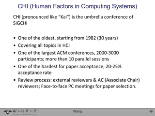 CHI (Human Factors in Computing Systems)
CHI (pronounced like “Kai”) is the umbrella conference of
SIGCHI

• One of the oldest, starting from 1982 (30 years)
• Covering all topics in HCI
• One of the largest ACM conferences, 2000-3000
  participants; more than 10 parallel sessions
• One of the hardest for paper acceptance, 20-25%
  acceptance rate
• Review process: external reviewers & AC (Associate Chair)
  reviewers; Face-to-face PC meetings for paper selection.



                            Wang                              49
 