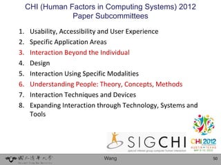 CHI (Human Factors in Computing Systems) 2012
                 Paper Subcommittees
1.    Usability, Accessibility and User Experience
2.    Specific Application Areas
3.    Interaction Beyond the Individual
4.    Design
5.    Interaction Using Specific Modalities
6.    Understanding People: Theory, Concepts, Methods
7.    Interaction Techniques and Devices
8.    Expanding Interaction through Technology, Systems and
      Tools




                             Wang                             50
 