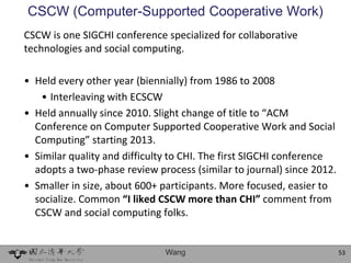 CSCW (Computer-Supported Cooperative Work)
CSCW is one SIGCHI conference specialized for collaborative
technologies and social computing.

• Held every other year (biennially) from 1986 to 2008
    • Interleaving with ECSCW
• Held annually since 2010. Slight change of title to “ACM
  Conference on Computer Supported Cooperative Work and Social
  Computing” starting 2013.
• Similar quality and difficulty to CHI. The first SIGCHI conference
  adopts a two-phase review process (similar to journal) since 2012.
• Smaller in size, about 600+ participants. More focused, easier to
  socialize. Common “I liked CSCW more than CHI” comment from
  CSCW and social computing folks.


                              Wang                                     53
 