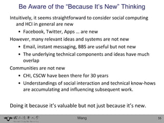 Be Aware of the “Because It’s New” Thinking
Intuitively, it seems straightforward to consider social computing
   and HCI in general are new
    • Facebook, Twitter, Apps … are new
However, many relevant ideas and systems are not new
    • Email, instant messaging, BBS are useful but not new
    • The underlying technical components and ideas have much
       overlap
Communities are not new
    • CHI, CSCW have been there for 30 years
    • Understandings of social interaction and technical know-hows
       are accumulating and influencing subsequent work.


Doing it because it’s valuable but not just because it’s new.

                              Wang                                   55
 