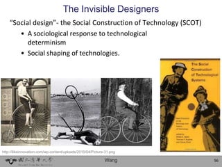 The Invisible Designers
    “Social design”- the Social Construction of Technology (SCOT)
       • A sociological response to technological
          determinism
       • Social shaping of technologies.




http://ilikeinnovation.com/wp-content/uploads/2010/04/Picture-31.png

                                                             Wang      56
 