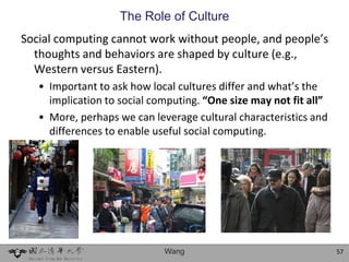 The Role of Culture
Social computing cannot work without people, and people’s
  thoughts and behaviors are shaped by culture (e.g.,
  Western versus Eastern).
   • Important to ask how local cultures differ and what’s the
     implication to social computing. “One size may not fit all”
   • More, perhaps we can leverage cultural characteristics and
     differences to enable useful social computing.




                             Wang                                  57
 