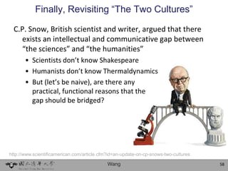 Finally, Revisiting “The Two Cultures”

  C.P. Snow, British scientist and writer, argued that there
    exists an intellectual and communicative gap between
    “the sciences” and “the humanities”
       • Scientists don’t know Shakespeare
       • Humanists don’t know Thermaldynamics
       • But (let’s be naive), are there any
         practical, functional reasons that the
         gap should be bridged?




http://www.scientificamerican.com/article.cfm?id=an-update-on-cp-snows-two-cultures

                                             Wang                                     58
 