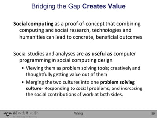 Bridging the Gap Creates Value

Social computing as a proof-of-concept that combining
  computing and social research, technologies and
  humanities can lead to concrete, beneficial outcomes

Social studies and analyses are as useful as computer
  programming in social computing design
   • Viewing them as problem solving tools; creatively and
     thoughtfully getting value out of them
   • Merging the two cultures into one problem solving
     culture- Responding to social problems, and increasing
     the social contributions of work at both sides.


                           Wang                               59
 