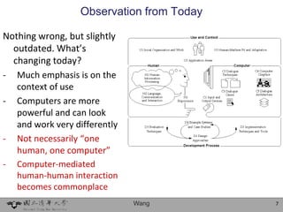 Observation from Today

Nothing wrong, but slightly
  outdated. What’s
  changing today?
- Much emphasis is on the
   context of use
- Computers are more
   powerful and can look
   and work very differently
- Not necessarily “one
   human, one computer”
-   Computer-mediated
    human-human interaction
    becomes commonplace
                               Wang        7
 