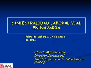 SINIESTRALIDAD LABORAL VIAL
        EN NAVARRA

     Palma de Mallorca, 27 de enero
     de 2011



           Alberto Margallo Lana
           Director Gerente del
           Instituto Navarro de Salud Laboral
           (INSL)
 