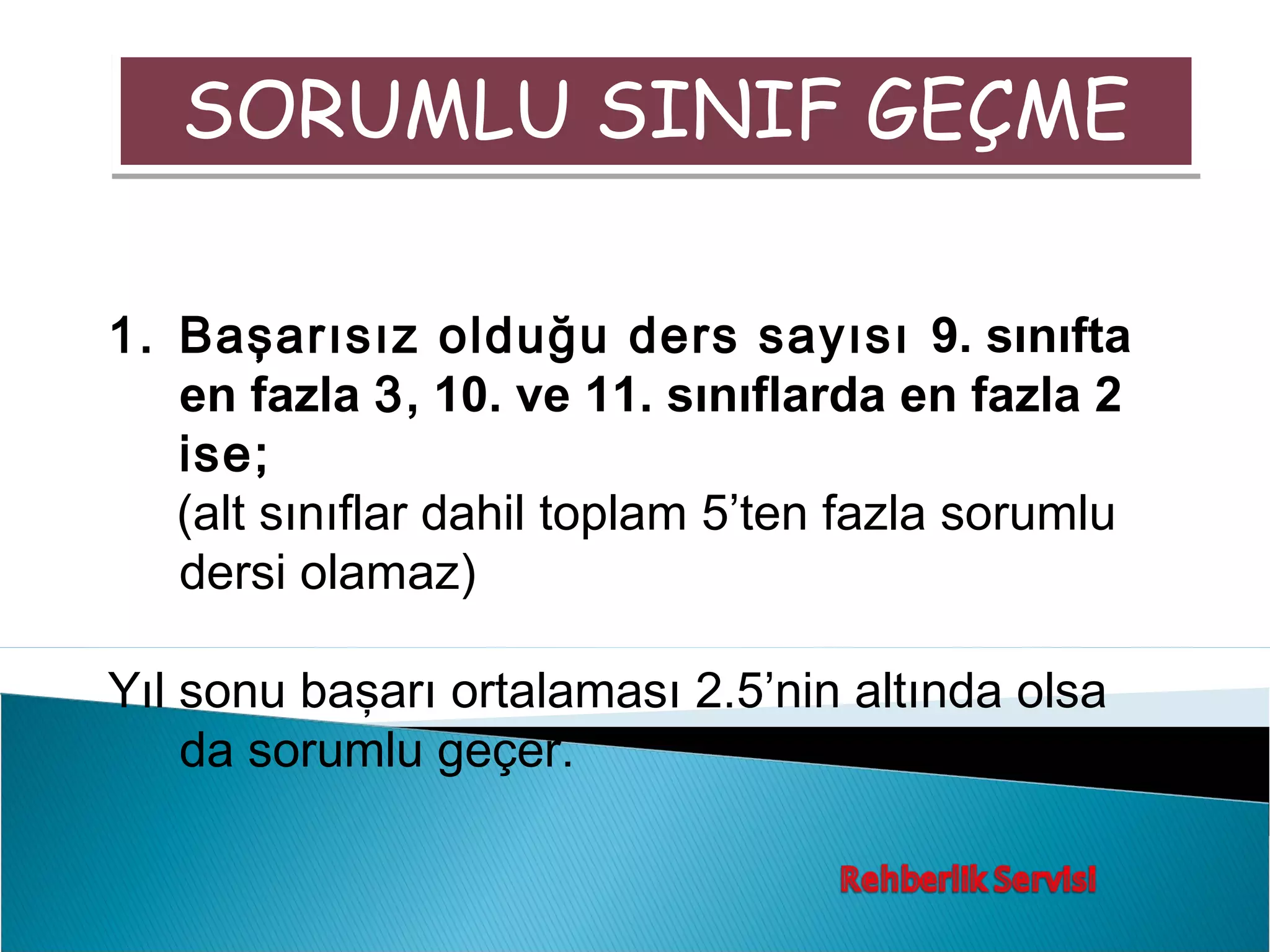 SORUMLU SINIF GEÇME

1. Başarısız olduğu ders sayısı 9. sınıfta
   en fazla 3, 10. ve 11. sınıflarda en fazla 2
   ise;
   (alt sınıflar dahil toplam 5’ten fazla sorumlu
   dersi olamaz)

Yıl sonu başarı ortalaması 2.5’nin altında olsa
    da sorumlu geçer.
 