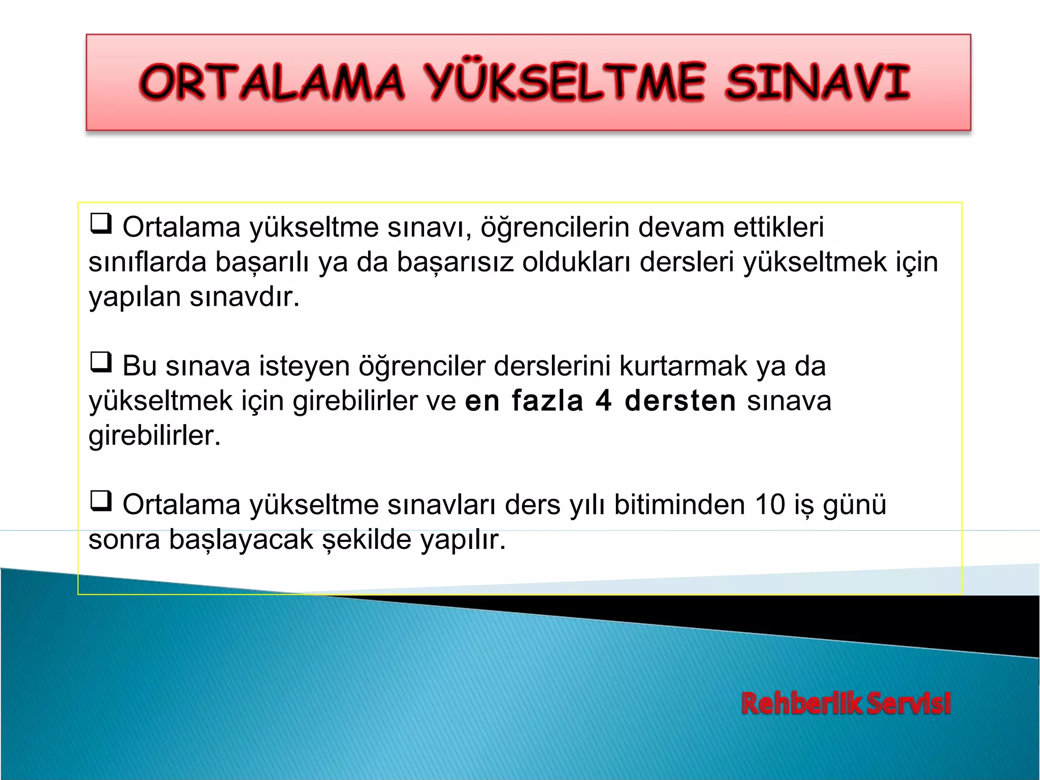  Ortalama yükseltme sınavı, öğrencilerin devam ettikleri
sınıflarda başarılı ya da başarısız oldukları dersleri yükseltmek için
yapılan sınavdır.

 Bu sınava isteyen öğrenciler derslerini kurtarmak ya da
yükseltmek için girebilirler ve en fazla 4 dersten sınava
girebilirler.

 Ortalama yükseltme sınavları ders yılı bitiminden 10 iş günü
sonra başlayacak şekilde yapılır.
 