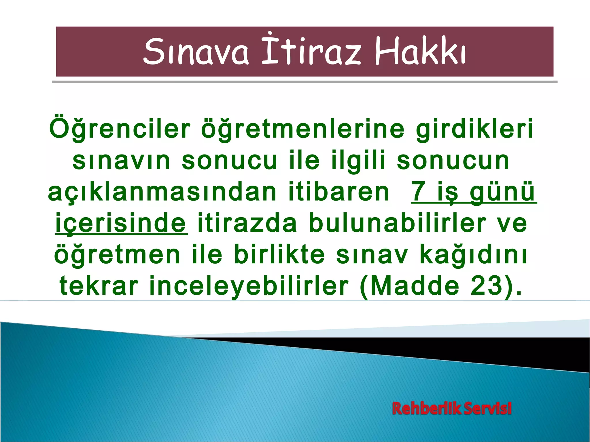 Sınava İtiraz Hakkı

Öğrenciler öğretmenlerine girdikleri
  sınavın sonucu ile ilgili sonucun
açıklanmasından itibaren 7 iş günü
içerisinde itirazda bulunabilirler ve
öğretmen ile birlikte sınav kağıdını
 tekrar inceleyebilirler (Madde 23).
 