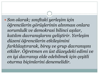  Son olarak; sınıftaki yerleşim için

öğrencilerin görüşlerinin alınması onlara
sorumlulk ve demokrasi bilinci aşılar,
katılım davranışlarını geliştirir. Yerleşim
düzeni öğrencilerin etkileşimini
farklılaştırarak, birey ve grup davranışını
etkiler. Öğretmen en üst düzeydeki edimi ve
en iyi davranışı elde edebilmek için çeşitli
oturma biçimlerini denemelidir.

 