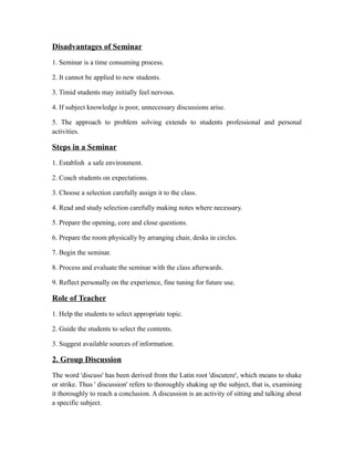 Disadvantages of Seminar
1. Seminar is a time consuming process.
2. It cannot be applied to new students.
3. Timid students may initially feel nervous.
4. If subject knowledge is poor, unnecessary discussions arise.
5. The approach to problem solving extends to students professional and personal
activities.
Steps in a Seminar
1. Establish a safe environment.
2. Coach students on expectations.
3. Choose a selection carefully assign it to the class.
4. Read and study selection carefully making notes where necessary.
5. Prepare the opening, core and close questions.
6. Prepare the room physically by arranging chair, desks in circles.
7. Begin the seminar.
8. Process and evaluate the seminar with the class afterwards.
9. Reflect personally on the experience, fine tuning for future use.
Role of Teacher
1. Help the students to select appropriate topic.
2. Guide the students to select the contents.
3. Suggest available sources of information.
2. Group Discussion
The word 'discuss' has been derived from the Latin root 'discutere', which means to shake
or strike. Thus ' discussion' refers to thoroughly shaking up the subject, that is, examining
it thoroughly to reach a conclusion. A discussion is an activity of sitting and talking about
a specific subject.
 